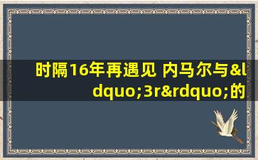 时隔16年再遇见 内马尔与“3r”的时代交接